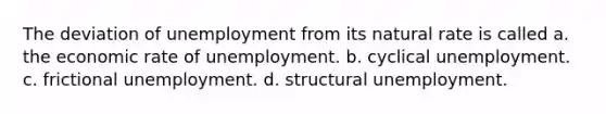 The deviation of unemployment from its natural rate is called a. the economic rate of unemployment. b. cyclical unemployment. c. frictional unemployment. d. structural unemployment.