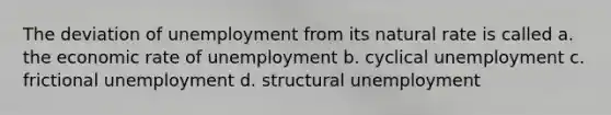 The deviation of unemployment from its natural rate is called a. the economic rate of unemployment b. cyclical unemployment c. frictional unemployment d. structural unemployment