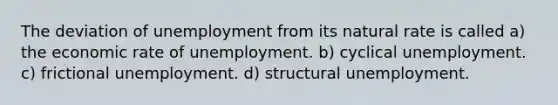 The deviation of unemployment from its natural rate is called a) the economic rate of unemployment. b) cyclical unemployment. c) frictional unemployment. d) structural unemployment.