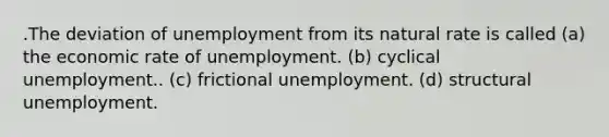 .The deviation of unemployment from its natural rate is called (a) the economic rate of unemployment. (b) cyclical unemployment.. (c) frictional unemployment. (d) structural unemployment.