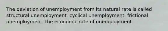 The deviation of unemployment from its natural rate is called structural unemployment. cyclical unemployment. frictional unemployment. the economic rate of unemployment