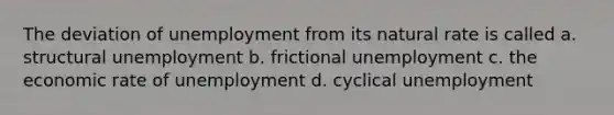 The deviation of unemployment from its natural rate is called a. structural unemployment b. frictional unemployment c. the economic rate of unemployment d. cyclical unemployment