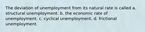 The deviation of unemployment from its natural rate is called a. structural unemployment. b. the economic rate of unemployment. c. cyclical unemployment. d. frictional unemployment.