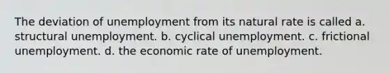 The deviation of unemployment from its natural rate is called a. structural unemployment. b. cyclical unemployment. c. frictional unemployment. d. the economic rate of unemployment.