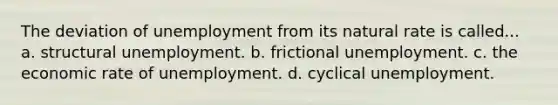 The deviation of unemployment from its natural rate is called... a. structural unemployment. b. frictional unemployment. c. the economic rate of unemployment. d. cyclical unemployment.