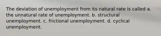 The deviation of unemployment from its natural rate is called a. the unnatural rate of unemployment. b. structural unemployment. c. frictional unemployment. d. cyclical unemployment.