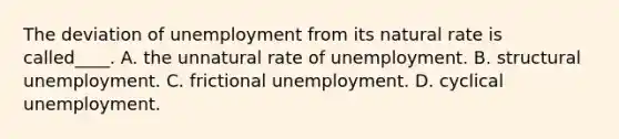 The deviation of unemployment from its natural rate is called____. A. the unnatural rate of unemployment. B. structural unemployment. C. frictional unemployment. D. cyclical unemployment.