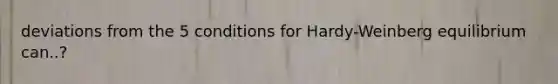 deviations from the 5 conditions for Hardy-Weinberg equilibrium can..?