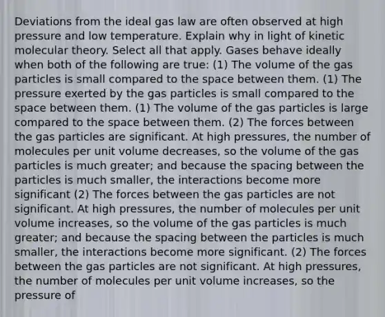 Deviations from the ideal gas law are often observed at high pressure and low temperature. Explain why in light of kinetic molecular theory. Select all that apply. Gases behave ideally when both of the following are true: (1) The volume of the gas particles is small compared to the space between them. (1) The pressure exerted by the gas particles is small compared to the space between them. (1) The volume of the gas particles is large compared to the space between them. (2) The forces between the gas particles are significant. At high pressures, the number of molecules per unit volume decreases, so the volume of the gas particles is much greater; and because the spacing between the particles is much smaller, the interactions become more significant (2) The forces between the gas particles are not significant. At high pressures, the number of molecules per unit volume increases, so the volume of the gas particles is much greater; and because the spacing between the particles is much smaller, the interactions become more significant. (2) The forces between the gas particles are not significant. At high pressures, the number of molecules per unit volume increases, so the pressure of