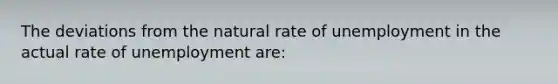 The deviations from the natural rate of unemployment in the actual rate of unemployment are: