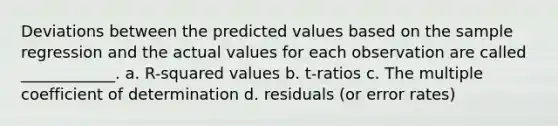 Deviations between the predicted values based on the sample regression and the actual values for each observation are called ____________. a. R-squared values b. t-ratios c. The multiple coefficient of determination d. residuals (or error rates)