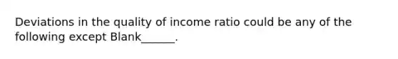 Deviations in the quality of income ratio could be any of the following except Blank______.