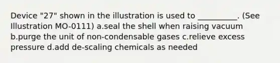 Device "27" shown in the illustration is used to __________. (See Illustration MO-0111) a.seal the shell when raising vacuum b.purge the unit of non-condensable gases c.relieve excess pressure d.add de-scaling chemicals as needed