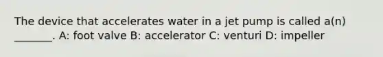 The device that accelerates water in a jet pump is called​ a(n) _______. A: foot valve B: accelerator C: venturi D: impeller