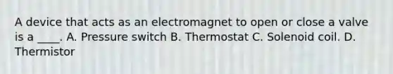 A device that acts as an electromagnet to open or close a valve is a ____. A. Pressure switch B. Thermostat C. Solenoid coil. D. Thermistor