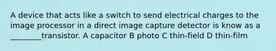 A device that acts like a switch to send electrical charges to the image processor in a direct image capture detector is know as a ________transistor. A capacitor B photo C thin-field D thin-film