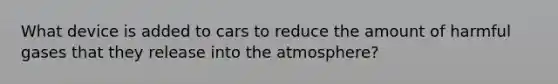 What device is added to cars to reduce the amount of harmful gases that they release into the atmosphere?