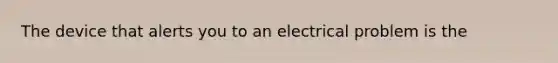 The device that alerts you to an electrical problem is the