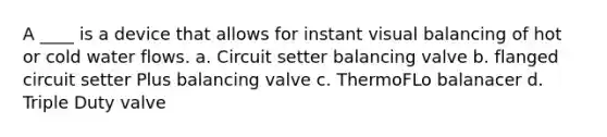 A ____ is a device that allows for instant visual balancing of hot or cold water flows. a. Circuit setter balancing valve b. flanged circuit setter Plus balancing valve c. ThermoFLo balanacer d. Triple Duty valve