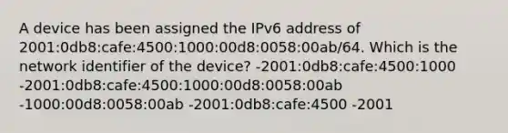 A device has been assigned the IPv6 address of 2001:0db8:cafe:4500:1000:00d8:0058:00ab/64. Which is the network identifier of the device? -2001:0db8:cafe:4500:1000 -2001:0db8:cafe:4500:1000:00d8:0058:00ab -1000:00d8:0058:00ab -2001:0db8:cafe:4500 -2001