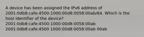 A device has been assigned the IPv6 address of 2001:0db8:cafe:4500:1000:00d8:0058:00ab/64. Which is the host identifier of the device? 2001:0db8:cafe:4500:1000:00d8:0058:00ab 2001:0db8:cafe:4500 1000:00d8:0058:00ab 00ab