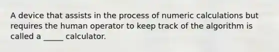 A device that assists in the process of numeric calculations but requires the human operator to keep track of the algorithm is called a _____ calculator.