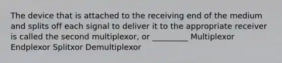 The device that is attached to the receiving end of the medium and splits off each signal to deliver it to the appropriate receiver is called the second multiplexor, or _________ Multiplexor Endplexor Splitxor Demultiplexor