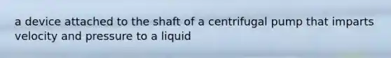 a device attached to the shaft of a centrifugal pump that imparts velocity and pressure to a liquid