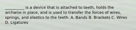 __________ is a device that is attached to teeth, holds the archwire in place, and is used to transfer the forces of wires, springs, and elastics to the teeth. A. Bands B. Brackets C. Wires D. Ligatures