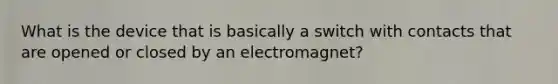 What is the device that is basically a switch with contacts that are opened or closed by an electromagnet?