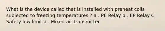 What is the device called that is installed with preheat coils subjected to freezing temperatures ? a . PE Relay b . EP Relay C Safety low limit d . Mixed air transmitter