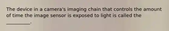 The device in a camera's imaging chain that controls the amount of time the image sensor is exposed to light is called the __________.