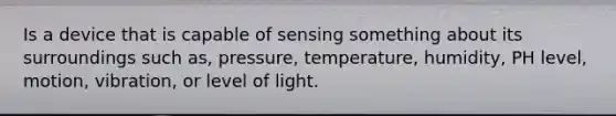 Is a device that is capable of sensing something about its surroundings such as, pressure, temperature, humidity, PH level, motion, vibration, or level of light.