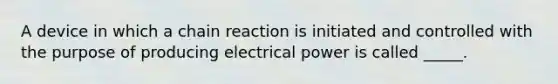 A device in which a chain reaction is initiated and controlled with the purpose of producing electrical power is called _____.