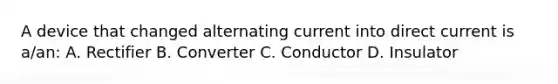 A device that changed alternating current into direct current is a/an: A. Rectifier B. Converter C. Conductor D. Insulator