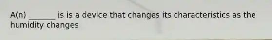 A(n) _______ is is a device that changes its characteristics as the humidity changes