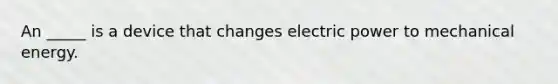 An _____ is a device that changes electric power to mechanical energy.