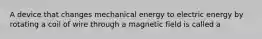 A device that changes mechanical energy to electric energy by rotating a coil of wire through a magnetic field is called a