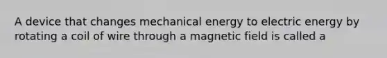 A device that changes mechanical energy to electric energy by rotating a coil of wire through a magnetic field is called a