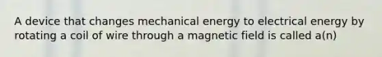 A device that changes mechanical energy to electrical energy by rotating a coil of wire through a magnetic field is called a(n)