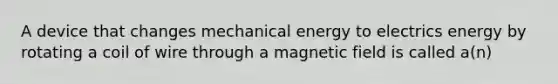 A device that changes mechanical energy to electrics energy by rotating a coil of wire through a magnetic field is called a(n)