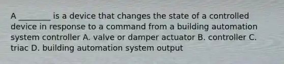 A ________ is a device that changes the state of a controlled device in response to a command from a building automation system controller A. valve or damper actuator B. controller C. triac D. building automation system output