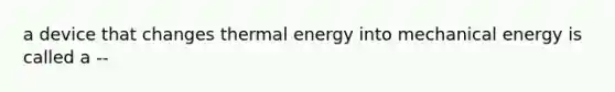 a device that changes thermal energy into mechanical energy is called a --