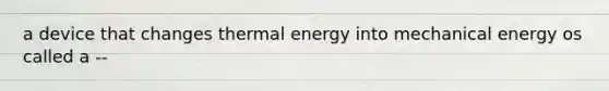 a device that changes thermal energy into mechanical energy os called a --