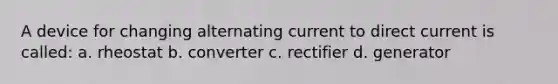 A device for changing alternating current to direct current is called: a. rheostat b. converter c. rectifier d. generator