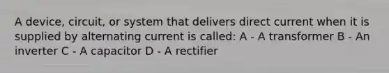 A device, circuit, or system that delivers direct current when it is supplied by alternating current is called: A - A transformer B - An inverter C - A capacitor D - A rectifier