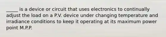 _____ is a device or circuit that uses electronics to continually adjust the load on a P.V. device under changing temperature and irradiance conditions to keep it operating at its maximum power point M.P.P.