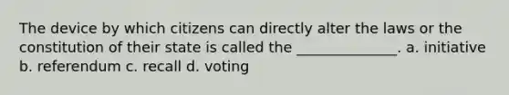 The device by which citizens can directly alter the laws or the constitution of their state is called the ______________. a. initiative b. referendum c. recall d. voting