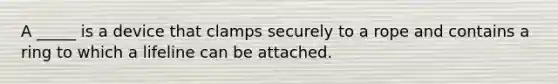 A _____ is a device that clamps securely to a rope and contains a ring to which a lifeline can be attached.