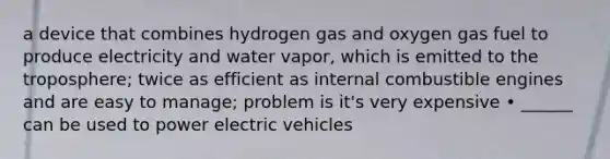 a device that combines hydrogen gas and oxygen gas fuel to produce electricity and water vapor, which is emitted to the troposphere; twice as efficient as internal combustible engines and are easy to manage; problem is it's very expensive • ______ can be used to power electric vehicles